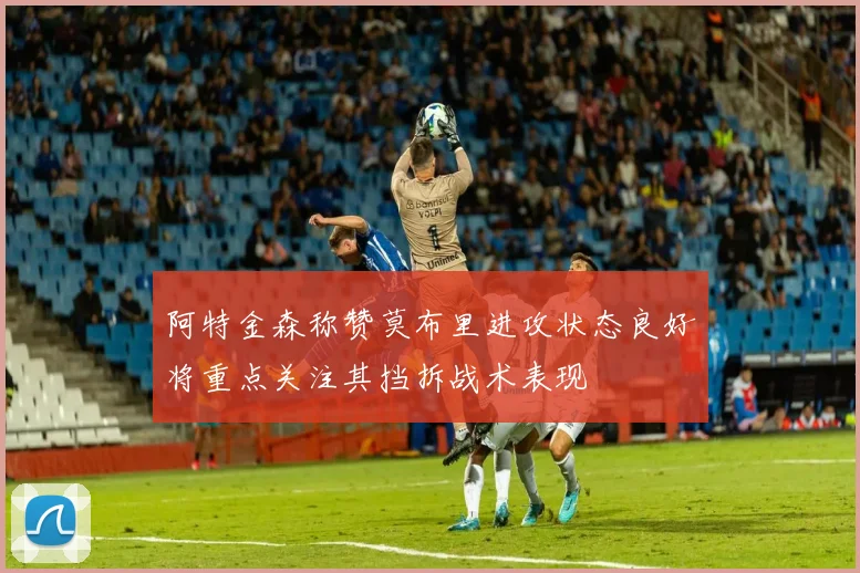 阿特金森称赞莫布里进攻状态良好将重点关注其挡拆战术表现