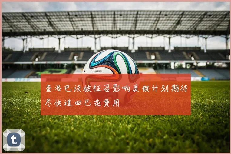 查洛巴谈被征召影响度假计划期待尽快追回已花费用