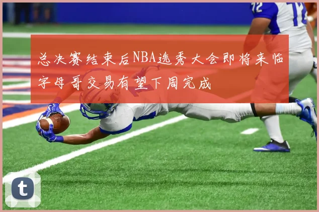 总决赛结束后NBA选秀大会即将来临字母哥交易有望下周完成