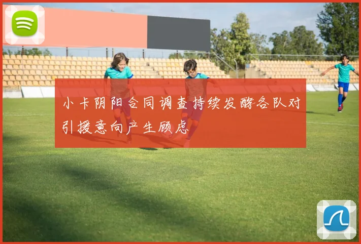 小卡阴阳合同调查持续发酵各队对引援意向产生顾虑