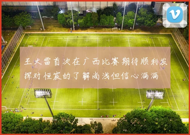 王大雷首次在广西比赛期待顺利发挥对恒宸的了解尚浅但信心满满