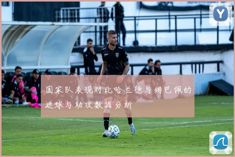 国家队表现对比哈兰德与姆巴佩的进球与助攻数据分析