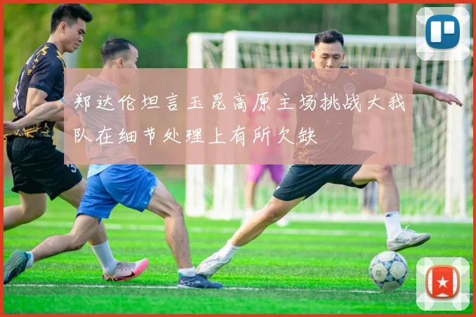 郑达伦坦言玉昆高原主场挑战大我队在细节处理上有所欠缺