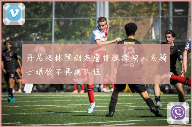 丹尼格林预测老詹将选择湖人或骑士退役不再换队伍