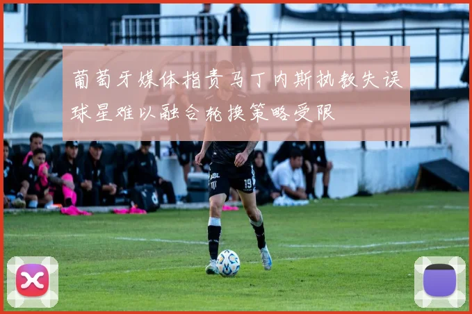 葡萄牙媒体指责马丁内斯执教失误球星难以融合轮换策略受限