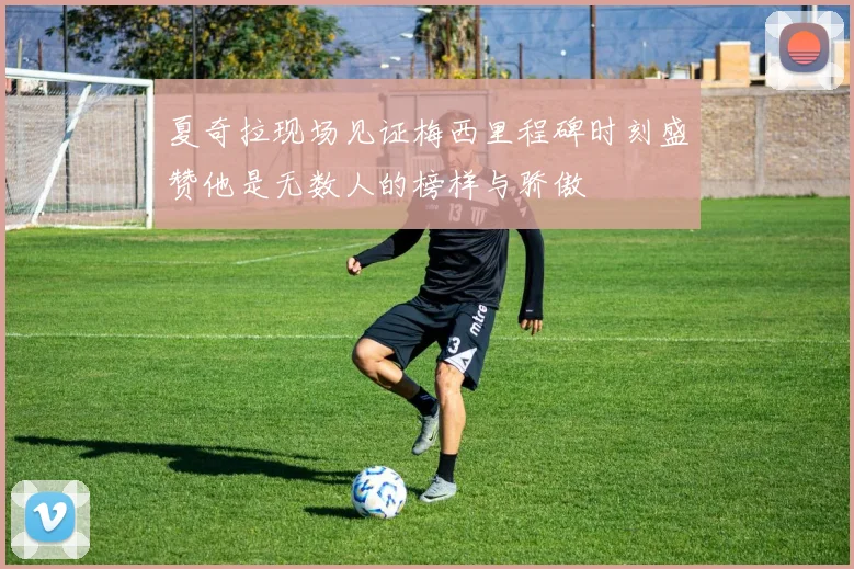 夏奇拉现场见证梅西里程碑时刻盛赞他是无数人的榜样与骄傲