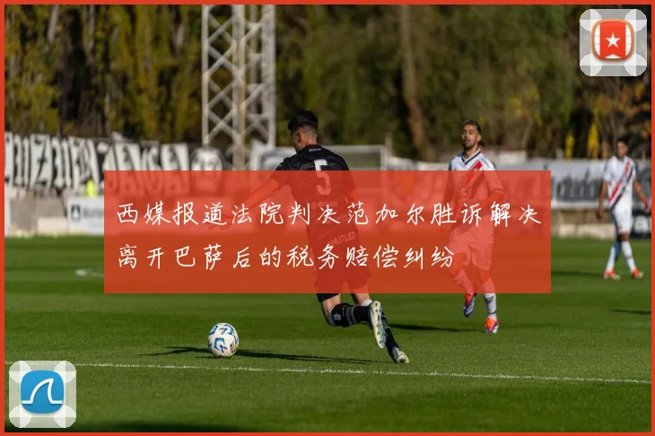 西媒报道法院判决范加尔胜诉解决离开巴萨后的税务赔偿纠纷