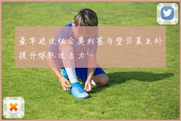 豪华进攻组合奥利塞与登贝莱互补提升球队攻击力