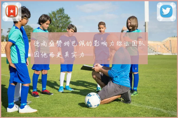 德尚盛赞姆巴佩的影响力称法国队因他而更具实力