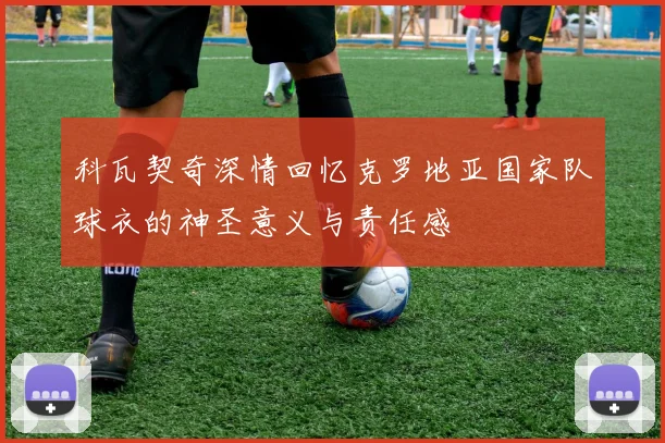 科瓦契奇深情回忆克罗地亚国家队球衣的神圣意义与责任感