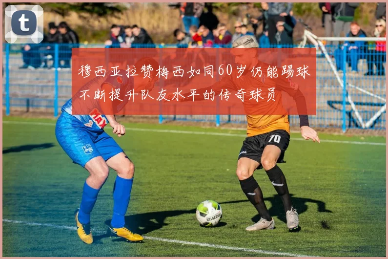 穆西亚拉赞梅西如同60岁仍能踢球不断提升队友水平的传奇球员