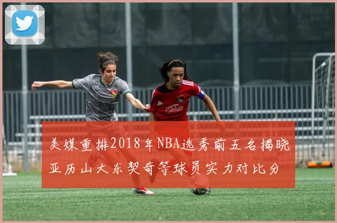 美媒重排2018年NBA选秀前五名揭晓亚历山大东契奇等球员实力对比分析