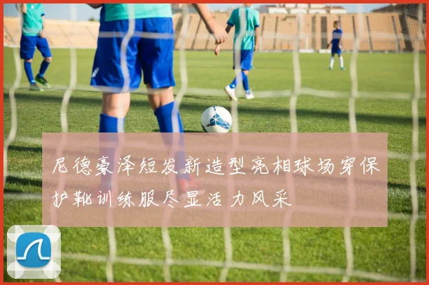 尼德豪泽短发新造型亮相球场穿保护靴训练服尽显活力风采